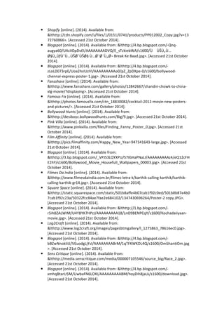 ! Shopify 
[online]. 
(2014). 
Available 
from: 
&lthttp://cdn.shopify.com/s/files/1/0151/0741/products/PP012002_Copy.jpg?v=13 
72760866>. 
[Accessed 
21st 
October 
2014]. 
! Blogspot 
[online]. 
(2014). 
Available 
from: 
&lthttp://4.bp.blogspot.com/-­‐Qnq-­‐ 
augya60/U4cIIOpDvEI/AAAAAAAADVQ/E_sTzkiebWA/s1600/ÙÙŠÙ„Ù… 
Ø§Ù„ÙƒÙˆÙ…ÙŠØ¯ˉÙŠØ§ 
Ù…Ø¯ˉØ¨Ù„Ø¬ 
Break 
Ke 
Baad.jpg>. 
[Accessed 
21st 
October 
2014]. 
! Blogspot 
[online]. 
(2014). 
Available 
from: 
&lthttp://4.bp.blogspot.com/-­‐ 
zLoLD073rpE/Uoa2hsIUzVI/AAAAAAAAAo0/pZ_ZpDXpe-­‐0/s1600/bollywood-­‐ 
chennai-­‐express-­‐poster-­‐1.jpg>. 
[Accessed 
21st 
October 
2014]. 
! Fansshare 
[online]. 
(2014). 
Available 
from: 
&lthttp://www.fansshare.com/gallery/photos/12842667/chandni-­‐chowk-­‐to-­‐china-­‐ 
xlg-­‐movie/?displaying>. 
[Accessed 
21st 
October 
2014]. 
! Famous 
Fix 
[online]. 
(2014). 
Available 
from: 
&lthttp://photos.famousfix.com/ctn_18830082/cocktail-­‐2012-­‐movie-­‐new-­‐posters-­‐ 
and-­‐pictures/>. 
[Accessed 
21st 
October 
2014]. 
! Bollywood 
Hunts 
[online]. 
(2014). 
Available 
from: 
&lthttp://desiboyz.bollywoodhunts.com/Big/9.jpg>. 
[Accessed 
21st 
October 
2014]. 
! Pink 
Villa 
[online]. 
(2014). 
Available 
from: 
&lthttp://www.pinkvilla.com/files/Finding_Fanny_Poster_0.jpg>. 
[Accessed 
21st 
October 
2014]. 
! Film 
Affinity 
[online]. 
(2014). 
Available 
from: 
&lthttp://pics.filmaffinity.com/Happy_New_Year-­‐947341643-­‐large.jpg>. 
[Accessed 
21st 
October 
2014]. 
! Blogspot 
[online]. 
(2014). 
Available 
from: 
&lthttp://3.bp.blogspot.com/_VPJS3LQYXPU/S7IGHaPNaLI/AAAAAAAAAz4/eQ12cFH 
E2hY/s1600/Bollywood_Movie_Housefull_Wallpapers_00003.jpg>. 
[Accessed 
21st 
October 
2014]. 
! Filmes 
Da 
India 
[online]. 
(2014). 
Available 
from: 
&lthttp://www.filmesdaindia.com.br/filmes-­‐letra-­‐k/karthik-­‐calling-­‐karthik/karthik-­‐ 
calling-­‐karthik-­‐gr14.jpg>. 
[Accessed 
21st 
October 
2014]. 
! Square 
Space 
[online]. 
(2014). 
Available 
from: 
&lthttp://static.squarespace.com/static/501b8affe4b07cab1f92c0ed/501b8b87e4b0 
7cab1f92c23a/50322fcc84ae7fae2e684102/1347430696264/Poster-­‐2 
copy.JPG>. 
[Accessed 
21st 
October 
2014]. 
! Blogspot 
[online]. 
(2014). 
Available 
from: 
&lthttp://1.bp.blogspot.com/-­‐ 
r5ih8ZALWIM/U4YBYK7HPzI/AAAAAAAAA18/LnO9BENPCqY/s1600/Kochadaiiyaan-­‐ 
movie.jpg>. 
[Accessed 
21st 
October 
2014]. 
! Log2Craft 
[online]. 
(2014). 
Available 
from: 
&lthttp://www.log2craft.org/images/pagesbtmgallery/l_1275863_78616ec0.jpg>. 
[Accessed 
21st 
October 
2014]. 
! Blogspot 
[online]. 
(2014). 
Available 
from: 
&lthttp://4.bp.blogspot.com/-­‐ 
bBZwNnokIiU/VEuodgLjYsI/AAAAAAAABrM/1qTFKWKDL4Q/s1600/OmShantiOm.jpg 
>. 
[Accessed 
21st 
October 
2014]. 
! Sens 
Critique 
[online]. 
(2014). 
Available 
from: 
&lthttp://media.senscritique.com/media/000007105546/source_big/Race_2.jpg>. 
[Accessed 
21st 
October 
2014]. 
! Blogspot 
[online]. 
(2014). 
Available 
from: 
&lthttp://4.bp.blogspot.com/-­‐ 
xmhqBtarU5M/UwbaFN6LOXI/AAAAAAAAABM/hoyDih8jaLk/s1600/download.jpg>. 
[Accessed 
21st 
October 
2014]. 
 