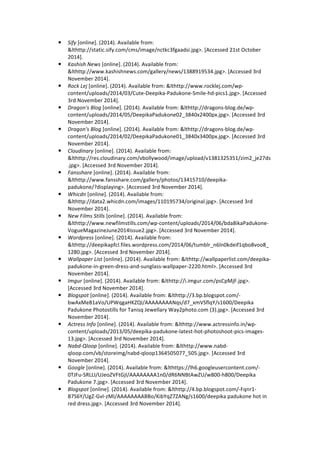 ! Sify 
[online]. 
(2014). 
Available 
from: 
&lthttp://static.sify.com/cms/image/nctkc3fgaadsi.jpg>. 
[Accessed 
21st 
October 
2014]. 
! Kashish 
News 
[online]. 
(2014). 
Available 
from: 
&lthttp://www.kashishnews.com/gallery/news/1388919534.jpg>. 
[Accessed 
3rd 
November 
2014]. 
! Rock 
Lej 
[online]. 
(2014). 
Available 
from: 
&lthttp://www.rocklej.com/wp-­‐ 
content/uploads/2014/03/Cute-­‐Deepika-­‐Padukone-­‐Smile-­‐hd-­‐pics1.jpg>. 
[Accessed 
3rd 
November 
2014]. 
! Dragon's 
Blog 
[online]. 
(2014). 
Available 
from: 
&lthttp://dragons-­‐blog.de/wp-­‐ 
content/uploads/2014/05/DeepikaPadukone02_3840x2400px.jpg>. 
[Accessed 
3rd 
November 
2014]. 
! Dragon's 
Blog 
[online]. 
(2014). 
Available 
from: 
&lthttp://dragons-­‐blog.de/wp-­‐ 
content/uploads/2014/02/DeepikaPadukone01_3840x3400px.jpg>. 
[Accessed 
3rd 
November 
2014]. 
! Cloudinary 
[online]. 
(2014). 
Available 
from: 
&lthttp://res.cloudinary.com/vbollywood/image/upload/v1381325351/zim2_je27ds 
.jpg>. 
[Accessed 
3rd 
November 
2014]. 
! Fansshare 
[online]. 
(2014). 
Available 
from: 
&lthttp://www.fansshare.com/gallery/photos/13415710/deepika-­‐ 
padukone/?displaying>. 
[Accessed 
3rd 
November 
2014]. 
! Whicdn 
[online]. 
(2014). 
Available 
from: 
&lthttp://data2.whicdn.com/images/110195734/original.jpg>. 
[Accessed 
3rd 
November 
2014]. 
! New 
Films 
Stills 
[online]. 
(2014). 
Available 
from: 
&lthttp://www.newfilmstills.com/wp-­‐content/uploads/2014/06/bda8ikaPadukone-­‐ 
VogueMagazineJune2014Issue2.jpg>. 
[Accessed 
3rd 
November 
2014]. 
! Wordpress 
[online]. 
(2014). 
Available 
from: 
&lthttp://deepikapfcl.files.wordpress.com/2014/06/tumblr_n6ln0kdeif1qbo8voo8_ 
1280.jpg>. 
[Accessed 
3rd 
November 
2014]. 
! Wallpaper 
List 
[online]. 
(2014). 
Available 
from: 
&lthttp://wallpaperlist.com/deepika-­‐ 
padukone-­‐in-­‐green-­‐dress-­‐and-­‐sunglass-­‐wallpaper-­‐2220.html>. 
[Accessed 
3rd 
November 
2014]. 
! Imgur 
[online]. 
(2014). 
Available 
from: 
&lthttp://i.imgur.com/psCpMjF.jpg>. 
[Accessed 
3rd 
November 
2014]. 
! Blogspot 
[online]. 
(2014). 
Available 
from: 
&lthttp://3.bp.blogspot.com/-­‐ 
bwAxMe81aVo/UPWqgaHKZQI/AAAAAAAANqs/d7_xmVSflqY/s1600/Deepika 
Padukone 
Photostills 
for 
Tanisq 
Jewellary 
Way2photo.com 
(3).jpg>. 
[Accessed 
3rd 
November 
2014]. 
! Actress 
Info 
[online]. 
(2014). 
Available 
from: 
&lthttp://www.actressinfo.in/wp-­‐ 
content/uploads/2013/05/deepika-­‐padukone-­‐latest-­‐hot-­‐photoshoot-­‐pics-­‐images-­‐ 
13.jpg>. 
[Accessed 
3rd 
November 
2014]. 
! Nabd-­‐Qloop 
[online]. 
(2014). 
Available 
from: 
&lthttp://www.nabd-­‐ 
qloop.com/vb/storeimg/nabd-­‐qloop1364505077_505.jpg>. 
[Accessed 
3rd 
November 
2014]. 
! Google 
[online]. 
(2014). 
Available 
from: 
&lthttps://lh6.googleusercontent.com/-­‐ 
0TJFu-­‐SRLLI/UJeoZVFtGjI/AAAAAAAA1n0/dR6NNBtAwZU/w800-­‐h800/Deepika 
Padukone 
7.jpg>. 
[Accessed 
3rd 
November 
2014]. 
! Blogspot 
[online]. 
(2014). 
Available 
from: 
&lthttp://4.bp.blogspot.com/-­‐Fqnr1-­‐ 
B7S6Y/UgZ-­‐GvI-­‐zMI/AAAAAAAABBo/KibYqZ7ZANg/s1600/deepika 
padukone 
hot 
in 
red 
dress.jpg>. 
[Accessed 
3rd 
November 
2014]. 
 