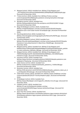 ! Blogspot 
[online]. 
(2014). 
Available 
from: 
&lthttp://3.bp.blogspot.com/-­‐ 
_Jhm7sGjLRE/UmyuLOOnwoI/AAAAAAAAKEE/LBENqfDRye8/s1600/Deepika.jpg>. 
[Accessed 
3rd 
November 
2014]. 
! 7 
Colorz 
[online]. 
(2014). 
Available 
from: 
&lthttp://7colorz.com/wp-­‐ 
content/uploads/2012/08/deepika-­‐padukone-­‐amazing-­‐look-­‐photo-­‐shoot.jpg>. 
[Accessed 
3rd 
November 
2014]. 
! Wordpress 
[online]. 
(2014). 
Available 
from: 
&lthttp://bollywoodphotoshoots.files.wordpress.com/2013/12/dfef7-­‐10.jpg>. 
[Accessed 
3rd 
November 
2014]. 
! Mega 
HD 
Wallpapers 
[online]. 
(2014). 
Available 
from: 
&lthttp://megahdwallpapers.com/wp-­‐content/uploads/2014/01/deepika-­‐ 
padukone-­‐cute-­‐in-­‐shirt-­‐wide-­‐monitor-­‐hd-­‐wallpaper.jpg>. 
[Accessed 
3rd 
November 
2014]. 
! Sharshong 
Bad 
[online]. 
(2014). 
Available 
from: 
&lthttp://sharshongbad.com/images/gallery/forFBsharePic/f20795.jpg>. 
[Accessed 
3rd 
November 
2014]. 
! X 
Desktop 
Wallpapers 
[online]. 
(2014). 
Available 
from: 
&lthttp://thumbs.xdesktopwallpapers.com/wp-­‐content/uploads/2012/07/Deepika 
Padukone 
In 
Sony 
Advertisement 
In 
Black 
Dress-­‐720x405.jpg>. 
[Accessed 
3rd 
November 
2014]. 
! Blogspot 
[online]. 
(2014). 
Available 
from: 
&lthttp://1.bp.blogspot.com/-­‐ 
0qGMcO23ZIo/T5PBrRcEpMI/AAAAAAAAMNg/VcCyhKhdyu8/s640/Deepika_paduko 
ne_latest_photoshot_MyClipta_008.jpg>. 
[Accessed 
3rd 
November 
2014]. 
! Blogspot 
[online]. 
(2014). 
Available 
from: 
&lthttp://2.bp.blogspot.com/-­‐ 
7MAK4vDGoWg/UxwD76-­‐1BJI/AAAAAAAAI9c/93MlSdqS_m4/s1600/Deepika 
Padukone 
(1).jpg>. 
[Accessed 
3rd 
November 
2014]. 
! Fansshare 
[online]. 
(2014). 
Available 
from: 
&lthttp://www.fansshare.com/gallery/photos/12856322/deepika-­‐padukone-­‐cute-­‐ 
wallpapers/?displaying>. 
[Accessed 
3rd 
November 
2014]. 
! Indian 
Actress 
[online]. 
(2014). 
Available 
from: 
&lthttp://indianactress.cf/download/deepika_padukone_2-­‐1920x1200.jpg>. 
[Accessed 
3rd 
November 
2014]. 
! Deviantart 
[online]. 
(2014). 
Available 
from: 
&lthttp://fc05.deviantart.net/fs70/f/2012/268/d/a/deepika_padukone_latest_pic_b 
y_akritikapadia-­‐d5fu2wb.jpg>. 
[Accessed 
3rd 
November 
2014]. 
! Celeb 
Flicker 
[online]. 
(2014). 
Available 
from: 
&lthttp://www.celebflicker.com/wp-­‐ 
content/uploads/2013/01/CF-­‐Tanishq-­‐Deepika-­‐6.jpeg>. 
[Accessed 
3rd 
November 
2014]. 
! 99 
Wallpaper 
[online]. 
(2014). 
Available 
from: 
&lthttp://www.99wallpaper.com/images/5h_1565/dia-­‐mirza-­‐01.jpg>. 
[Accessed 
3rd 
November 
2014]. 
! Celebden 
[online]. 
(2014). 
Available 
from: 
&lthttp://i1.wp.com/bollywood.celebden.com/wp-­‐ 
content/uploads/2014/05/Vogue-­‐Eyewear-­‐photoshoot18.jpg>. 
[Accessed 
3rd 
November 
2014]. 
! Apna 
Time 
Pass 
[online]. 
(2014). 
Available 
from: 
&lthttp://www.apnatimepass.com/deepika-­‐padukone-­‐vogue-­‐eyewear-­‐photoshoot-­‐ 
2014/deepika-­‐padukone-­‐vogue-­‐eyewear-­‐photoshoot-­‐2014-­‐2.jpg>. 
[Accessed 
3rd 
November 
2014]. 
 