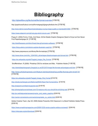Methembe Darikwa 
Bibliography 
 
 ​http://dpbestflow.org/file­format/file­format­overview​ [17/6/16] 
 
http://graphicssoft.about.com/od/formatsjpeg/a/jpegmythsfacts.htm​ [17/6/16] 
 
http://www.labnol.org/software/tutorials/jpeg­vs­png­image­quality­or­bandwidth/5385/​ ​ [17/6/16] 
 
https://www.sitepoint.com/gif­png­jpg­which­one­to­use/​ ​ [17/6/16] 
 
Poppy E. (2004) Forms, Folds, And Sizes: All the Details Graphic Designers Need to Know but Can Never 
Find Paperbackpage 20 ​ [11/6/16] 
 
 ​http://listoffreeware.com/list­of­best­free­gif­animator­software/​ ​ [17/6/16] 
 
 ​https://blog.udemy.com/what­is­adobe­illustrator­used­for/​ ​ [17/6/16] 
 
 http://www.prepressure.com/library/file­formats/eps​ [17/6/16] 
 
 ​http://www.ehow.com/info_12041634_advantages­disadvantages­eps­format.html​ ​ [17/6/16] 
 
 ​https://en.wikipedia.org/wiki/Tagged_Image_File_Format​ ​ [17/6/16] 
 
 Shufflehotham. R (2009)  Photshop CS5 for windows and Mac.  Publisher Adobe​ [11/6/16] 
 
 ​http://darkslidephotography.blogspot.co.uk/2012/01/image­file­formats­advantages­and.html​ ​ [17/6/16] 
 
http://www.photoshopnews.com/feature­stories/photoshop­profile­thomas­john­knoll­10/ 
[17/6/16] 
 
https://en.wikipedia.org/wiki/Tagged_Image_File_Format​ [21/6/16] 
 
http://whatis.techtarget.com/fileformat/RAW­Raw­File­Format­bitma​  [21/6/16] 
 
http://snapsort.com/learn/supports­raw​ [21/6/16] 
 
http://photographyconcentrate.com/10­reasons­why­you­should­be­shooting­raw/​ [21/6/16] 
 
http://pc.net/helpcenter/answers/vector_and_raster_graphics​ [22/6/16] 
 
http://vector­conversions.com/vectorizing/raster_vs_vector.html​ [22/6/16] 
 
Adobe Creative Team, (Apr 20, 2009) Adobe Fireworks CS4 Classroom in a Book Publisher Adobe Press. 
[22/6/16] 
 
https://www.smashingmagazine.com/2008/12/20­vector­graphic­editors­reviewed/​  [22/6/16] 
 
https://inkscape.org/en/download/​ [22/6/16] 
 
 