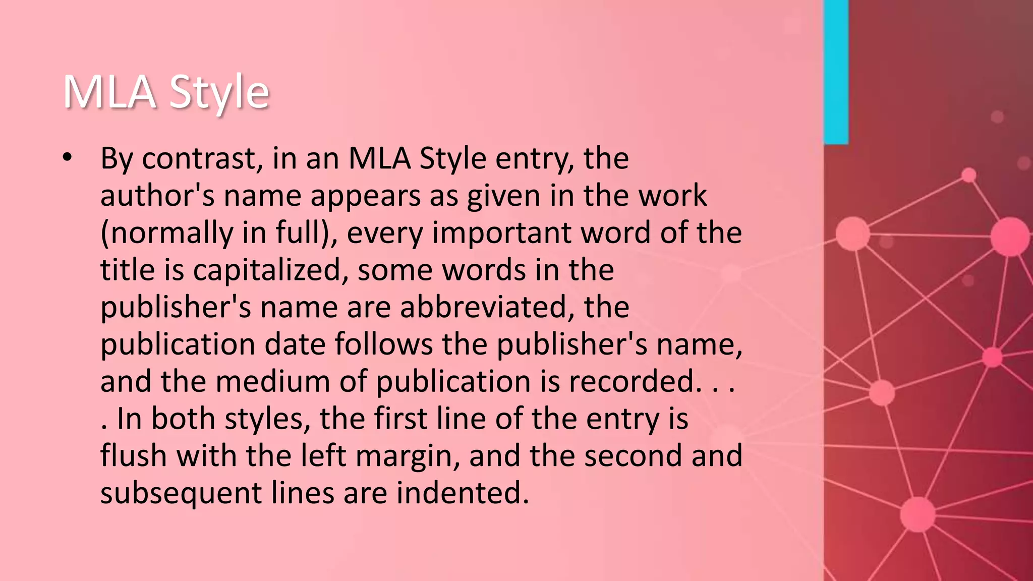 MLA Style
• By contrast, in an MLA Style entry, the
author's name appears as given in the work
(normally in full), every important word of the
title is capitalized, some words in the
publisher's name are abbreviated, the
publication date follows the publisher's name,
and the medium of publication is recorded. . .
. In both styles, the first line of the entry is
flush with the left margin, and the second and
subsequent lines are indented.
 