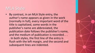 MLA Style
• By contrast, in an MLA Style entry, the
author's name appears as given in the work
(normally in full), every important word of the
title is capitalized, some words in the
publisher's name are abbreviated, the
publication date follows the publisher's name,
and the medium of publication is recorded. . .
. In both styles, the first line of the entry is
flush with the left margin, and the second and
subsequent lines are indented.
 