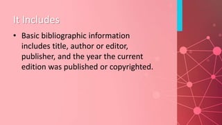 It Includes
• Basic bibliographic information
includes title, author or editor,
publisher, and the year the current
edition was published or copyrighted.
 