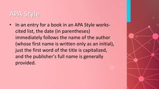 APA Style
• In an entry for a book in an APA Style works-
cited list, the date (in parentheses)
immediately follows the name of the author
(whose first name is written only as an initial),
just the first word of the title is capitalized,
and the publisher's full name is generally
provided.
 