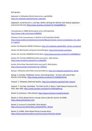 Bibliography
Sapkowski.A,Wikipedia,Witcherbookseries,superNOWA,
https://en.wikipedia.org/wiki/Andrzej_Sapkowski
Sapkowski. A and Hissrich. L, YouTube, Netflix, Writing the Witcher with Andrzej Sapkowski
and Lauren Hissrich, https://www.youtube.com/watch?v=XLZgpMtB6mU
Tomaszkiewicz.K,IMDB,Witchergame series,CDProjektRed,
https://www.imdb.com/name/nm2840922/
CR Gamers Club,Tomaszkiewicz.K,Witcher3,CD ProjektRed,Reddit,
https://www.reddit.com/r/witcher/comments/58acaq/interview_konrad_tomaszkiewicz_the_witch
er_3_game/
Gordon.M, Wikipedia,DOOM, IDSoftware, https://en.wikipedia.org/wiki/Mick_Gordon_(composer)
Gordon.M, Mick Gordon,Composer/SoundDesigner, https://mick-gordon.com/about
Gordon.M, YouTube, DOOMBehindthe Music, https://www.youtube.com/watch?v=U4FNBMZsqrY
Gordon.M, YouTube,DOOMbehindthe musicpart1 , Mick Gordon,
https://www.youtube.com/watch?v=ua-f0ypVbPA
Gordon.M YouTube,Doombehindthe musicpart2, Mick Gordon,
https://www.youtube.com/watch?v=1g-7-dFXOUU
Barlog.C, Wikipedia,Godof War,SonySanta Monica, https://en.wikipedia.org/wiki/Cory_Barlog
Barlog. C, YouTube, PlayStation Access, Recreating Kratos - An Hour with God of War
director Cory Barlog, https://www.youtube.com/watch?v=5qPMpFXGvA4
Howard. T, Wikipedia, Bethesda Studios, https://en.wikipedia.org/wiki/Todd_Howard
Howard. T, YouTube, GameSpot, The Elder Scrolls V: Skyrim Todd Howard Interview (PC,
PSS3, Xbox 360), https://www.youtube.com/watch?v=4SYD5gdhHug
Beloeil. G, Artstation, Gilles Beloeil, https://www.artstation.com/gillesbeloeil
Beloeil. G, Gilles Beloeil Senior concept artist at Ubisoft, teacher at CGMA,
https://www.gillesbeloeil.com/
Beloeil. G, Assassin’s Creed Wiki, Gilles Beloeil,
https://assassinscreed.fandom.com/wiki/Gilles_Beloeil
Beloeil. G, CGMA, Gilles Beloeil Senior Concept Artist,
https://www.cgmasteracademy.com/instructors/144-gilles-beloeil
 