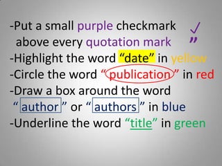 -Put a small purple checkmark
above every quotation mark
-Highlight the word “date” in yellow
-Circle the word “ publication ” in red
-Draw a box around the word
“ author ” or “ authors ” in blue
-Underline the word “title” in green
“
 