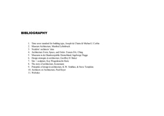 BIBLIOGRAPHY
1. Time saver standard for building type, Joseph de Chaira & Michael J. Corbie
2. Museum Architecture, Manfred Lehmbruck
3. Neuferts’ architects’ data
4. Architecture Form, Space, and Order. Francis D.k. Ching
5. Museums in der Bundesrepublic Deutschland, Ingeborge Flagge
6. Design strategies in architecture, Geoffrey H. Baker
7. Site + sculpture, Kay Wagenknecht-Harte
8. The story of architecture, Konemann
9. Principles of design in architecture, K.W. Smithies, & Steve Tompkins
10. Architects on Architecture, Paul Heyer
11. Websites
 