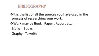 It is the list of all the sources you have used in the
process of researching your work.
Work may be Book , Paper , Report etc.
Biblio Books
Graphy To write
 