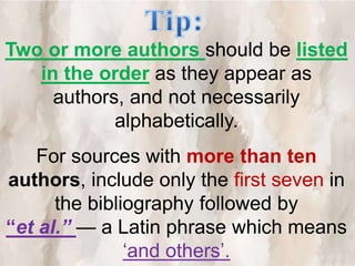 Two or more authors should be listed
in the order as they appear as
authors, and not necessarily
alphabetically.
For sources with more than ten
authors, include only the first seven in
the bibliography followed by
“et al.” — a Latin phrase which means
‘and others’.
 