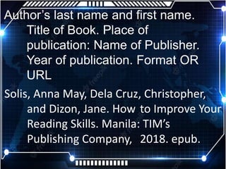 Author’s last name and first name.
Title of Book. Place of
publication: Name of Publisher.
Year of publication. Format OR
URL
Solis, Anna May, Dela Cruz, Christopher,
and Dizon, Jane. How to Improve Your
Reading Skills. Manila: TIM’s
Publishing Company, 2018. epub.
 