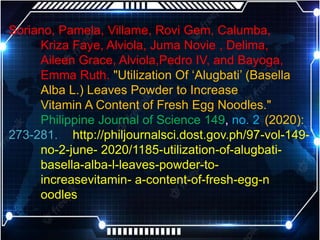 Soriano, Pamela, Villame, Rovi Gem, Calumba,
Kriza Faye, Alviola, Juma Novie , Delima,
Aileen Grace, Alviola,Pedro IV, and Bayoga,
Emma Ruth. "Utilization Of ‘Alugbati’ (Basella
Alba L.) Leaves Powder to Increase
Vitamin A Content of Fresh Egg Noodles."
Philippine Journal of Science 149, no. 2 (2020):
273-281. http://philjournalsci.dost.gov.ph/97-vol-149-
no-2-june- 2020/1185-utilization-of-alugbati-
basella-alba-l-leaves-powder-to-
increasevitamin- a-content-of-fresh-egg-n
oodles
 