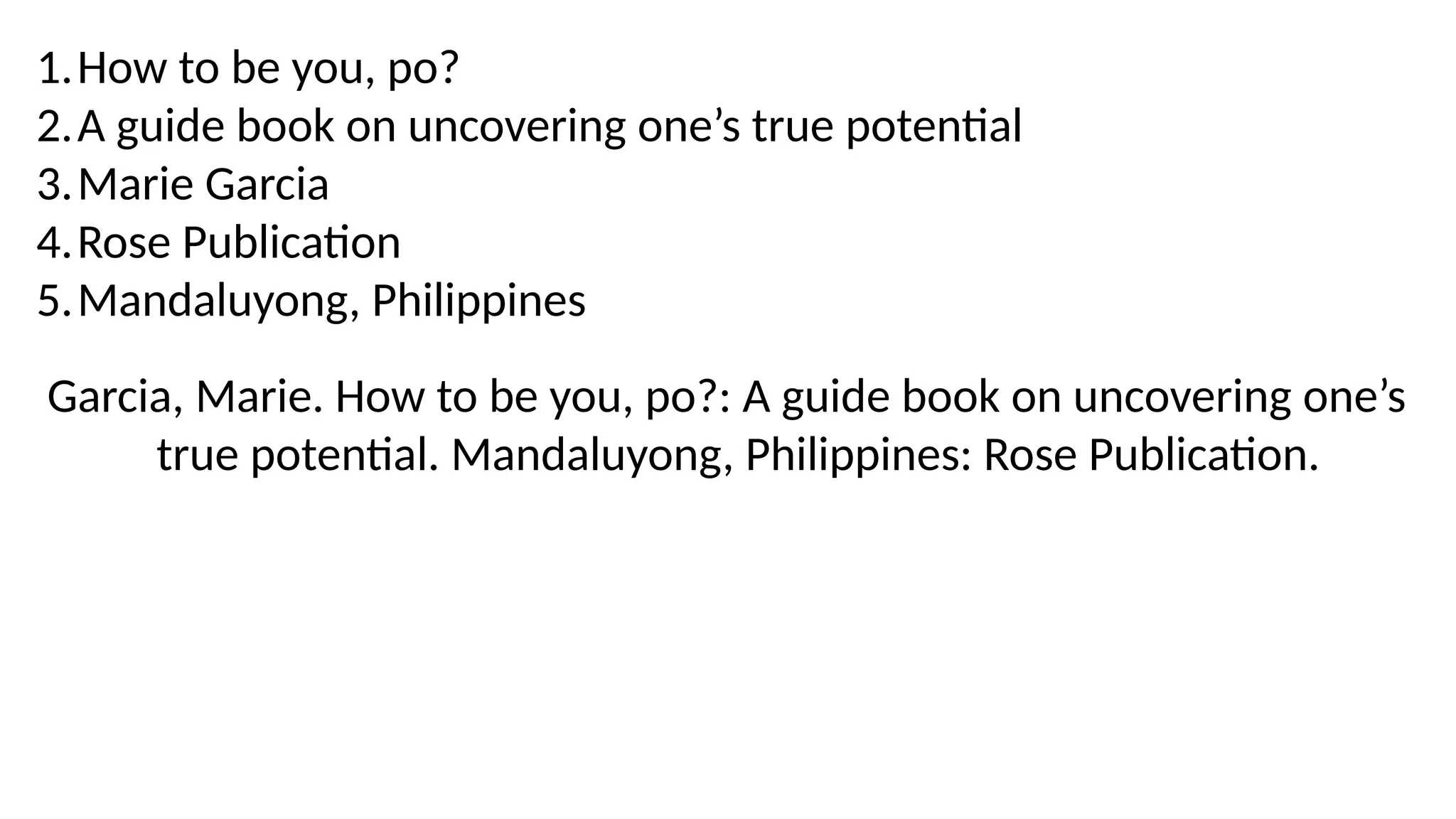 1.How to be you, po?
2.A guide book on uncovering one’s true potential
3.Marie Garcia
4.Rose Publication
5.Mandaluyong, Philippines
Garcia, Marie. How to be you, po?: A guide book on uncovering one’s
true potential. Mandaluyong, Philippines: Rose Publication.
 