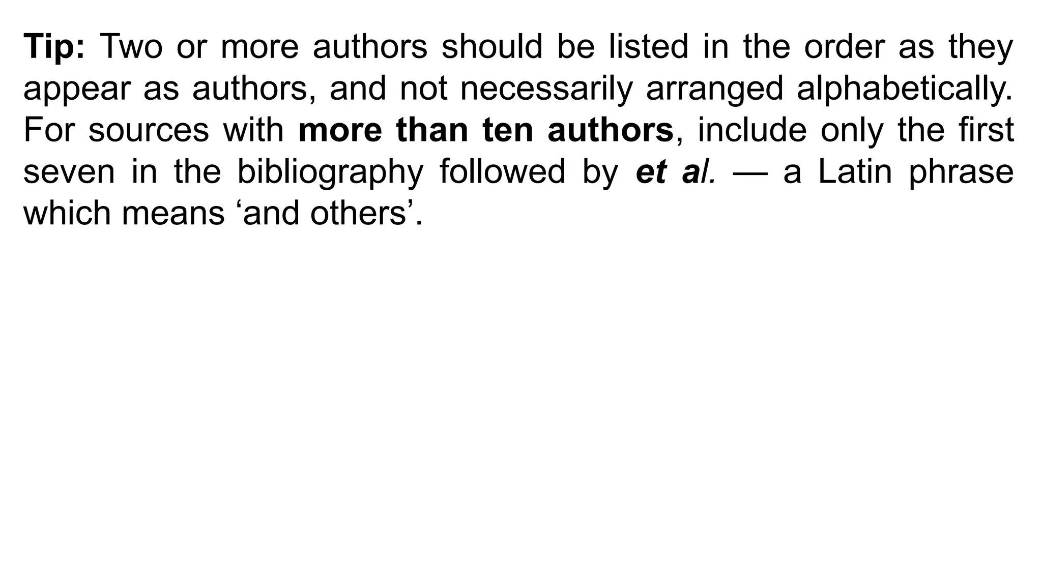 Tip: Two or more authors should be listed in the order as they
appear as authors, and not necessarily arranged alphabetically.
For sources with more than ten authors, include only the first
seven in the bibliography followed by et al. — a Latin phrase
which means ‘and others’.
 
