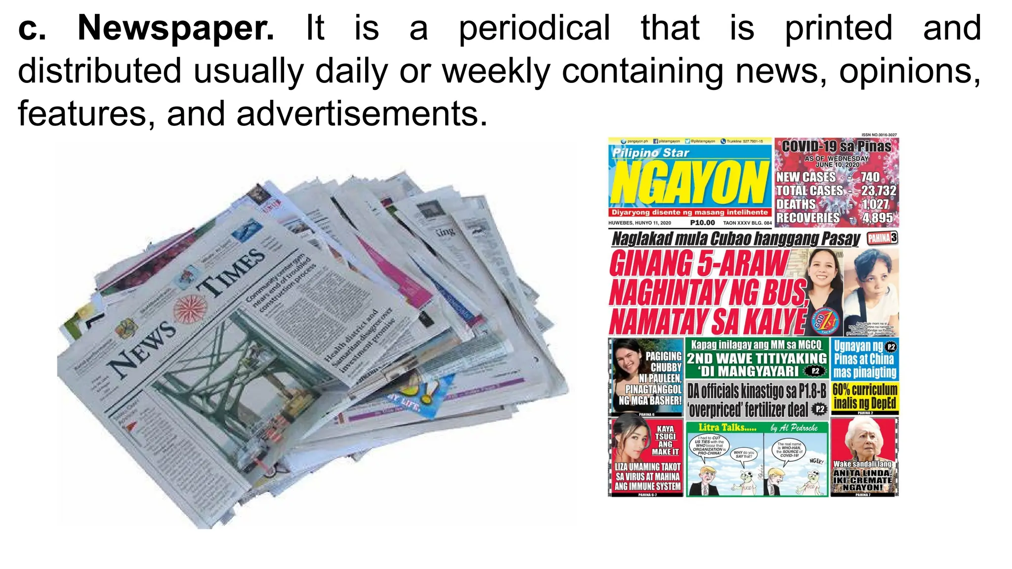 c. Newspaper. It is a periodical that is printed and
distributed usually daily or weekly containing news, opinions,
features, and advertisements.
 