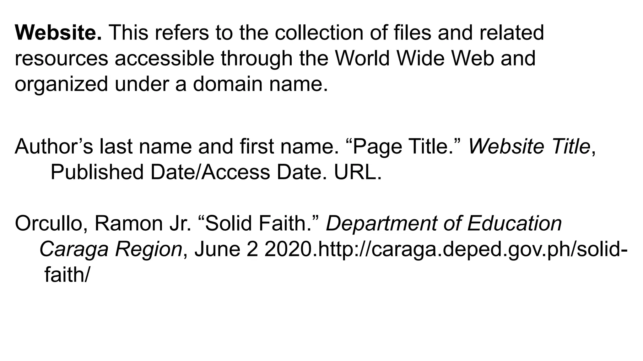 Website. This refers to the collection of files and related
resources accessible through the World Wide Web and
organized under a domain name.
Author’s last name and first name. “Page Title.” Website Title,
Published Date/Access Date. URL.
Orcullo, Ramon Jr. “Solid Faith.” Department of Education
Caraga Region, June 2 2020.http://caraga.deped.gov.ph/solid-
faith/
 