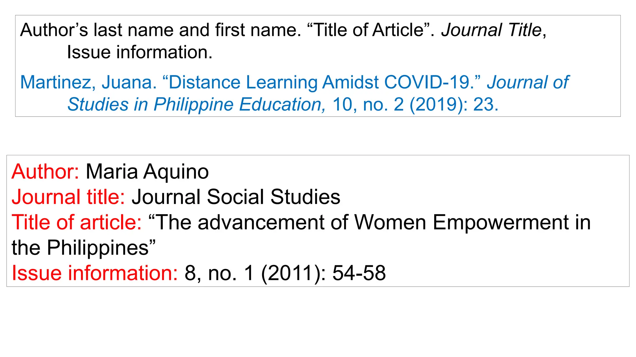Author: Maria Aquino
Journal title: Journal Social Studies
Title of article: “The advancement of Women Empowerment in
the Philippines”
Issue information: 8, no. 1 (2011): 54-58
Author’s last name and first name. “Title of Article”. Journal Title,
Issue information.
Martinez, Juana. “Distance Learning Amidst COVID-19.” Journal of
Studies in Philippine Education, 10, no. 2 (2019): 23.
 