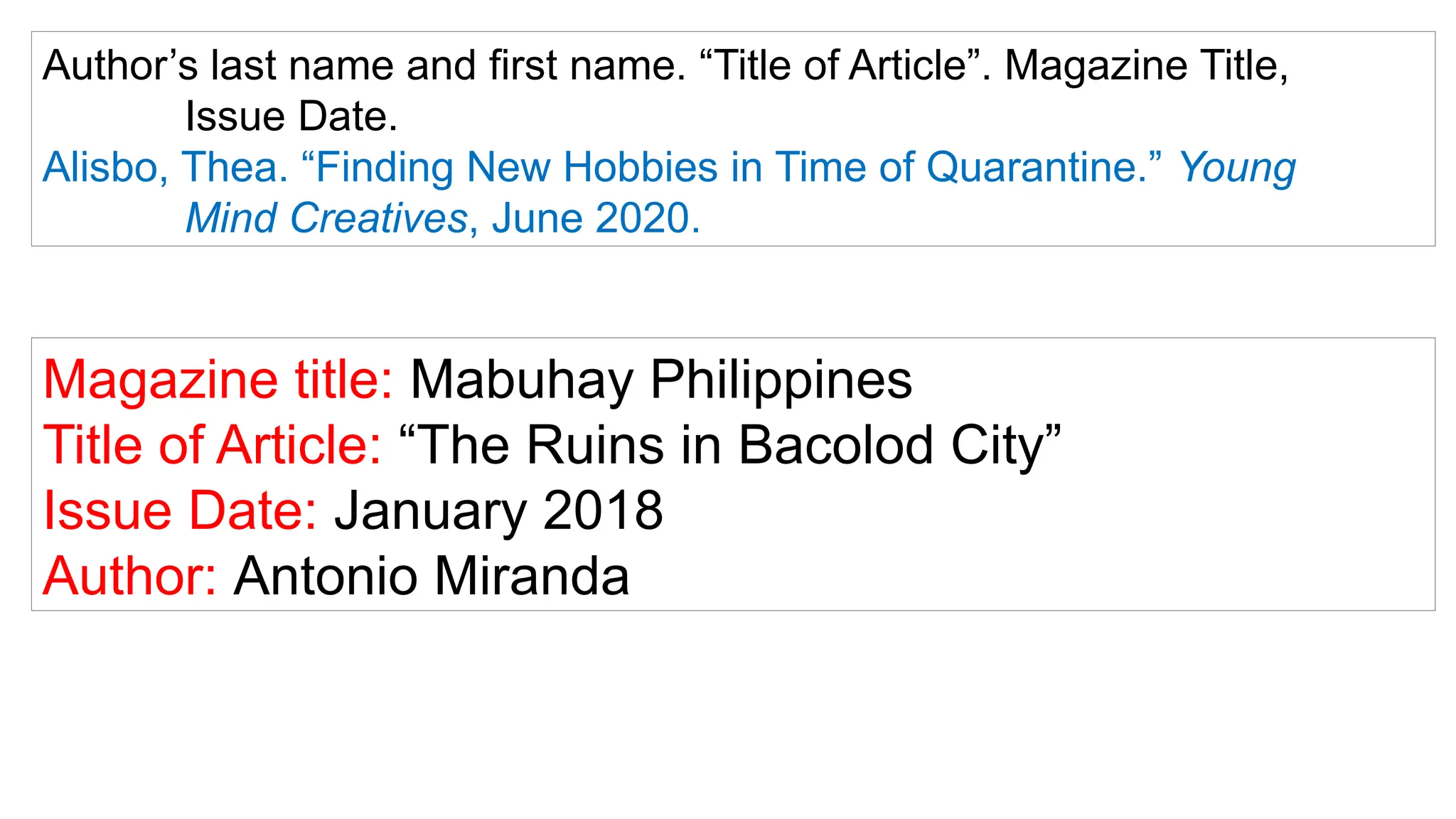 Author’s last name and first name. “Title of Article”. Magazine Title,
Issue Date.
Alisbo, Thea. “Finding New Hobbies in Time of Quarantine.” Young
Mind Creatives, June 2020.
Magazine title: Mabuhay Philippines
Title of Article: “The Ruins in Bacolod City”
Issue Date: January 2018
Author: Antonio Miranda
 