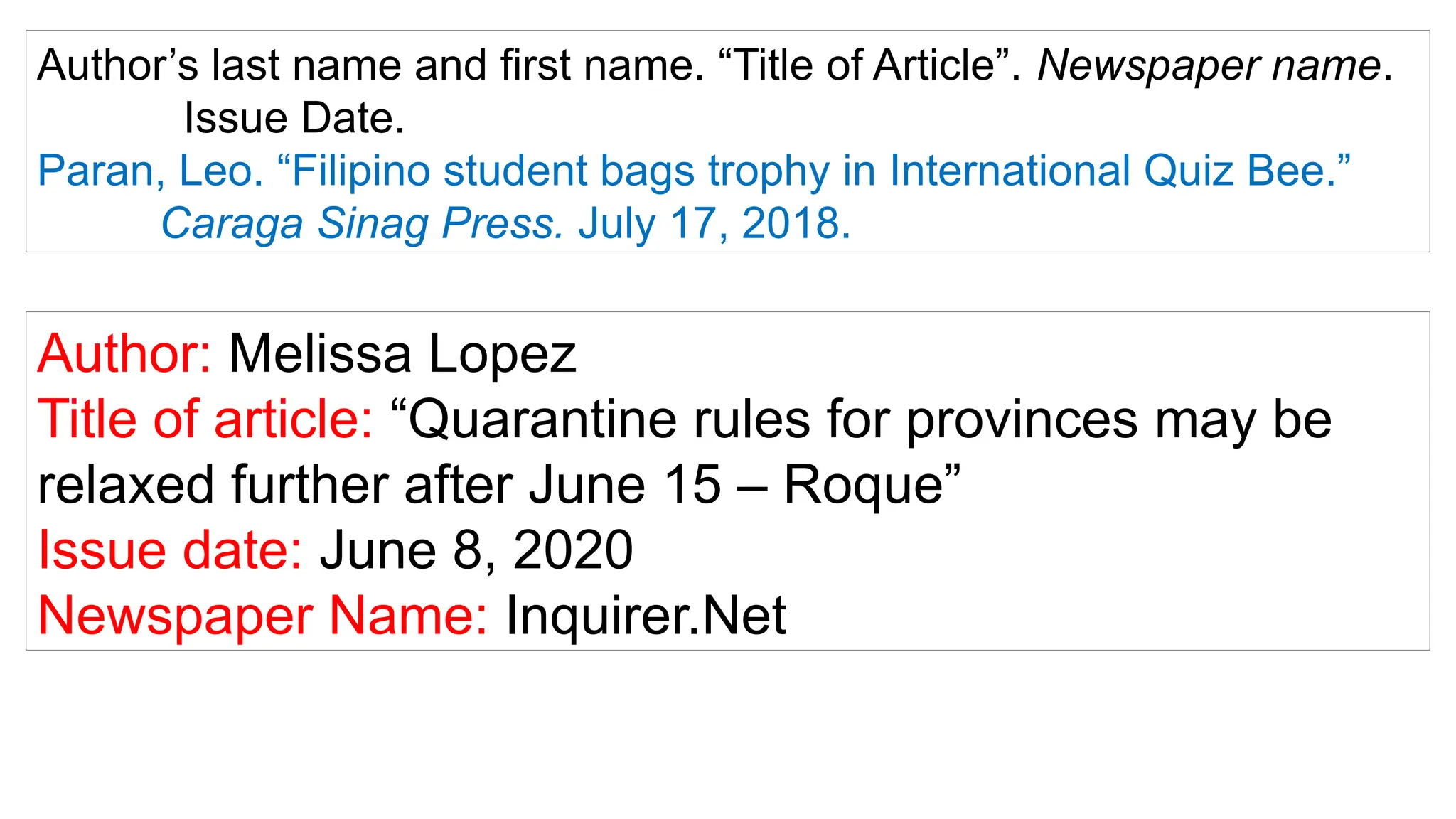 Author’s last name and first name. “Title of Article”. Newspaper name.
Issue Date.
Paran, Leo. “Filipino student bags trophy in International Quiz Bee.”
Caraga Sinag Press. July 17, 2018.
Author: Melissa Lopez
Title of article: “Quarantine rules for provinces may be
relaxed further after June 15 – Roque”
Issue date: June 8, 2020
Newspaper Name: Inquirer.Net
 
