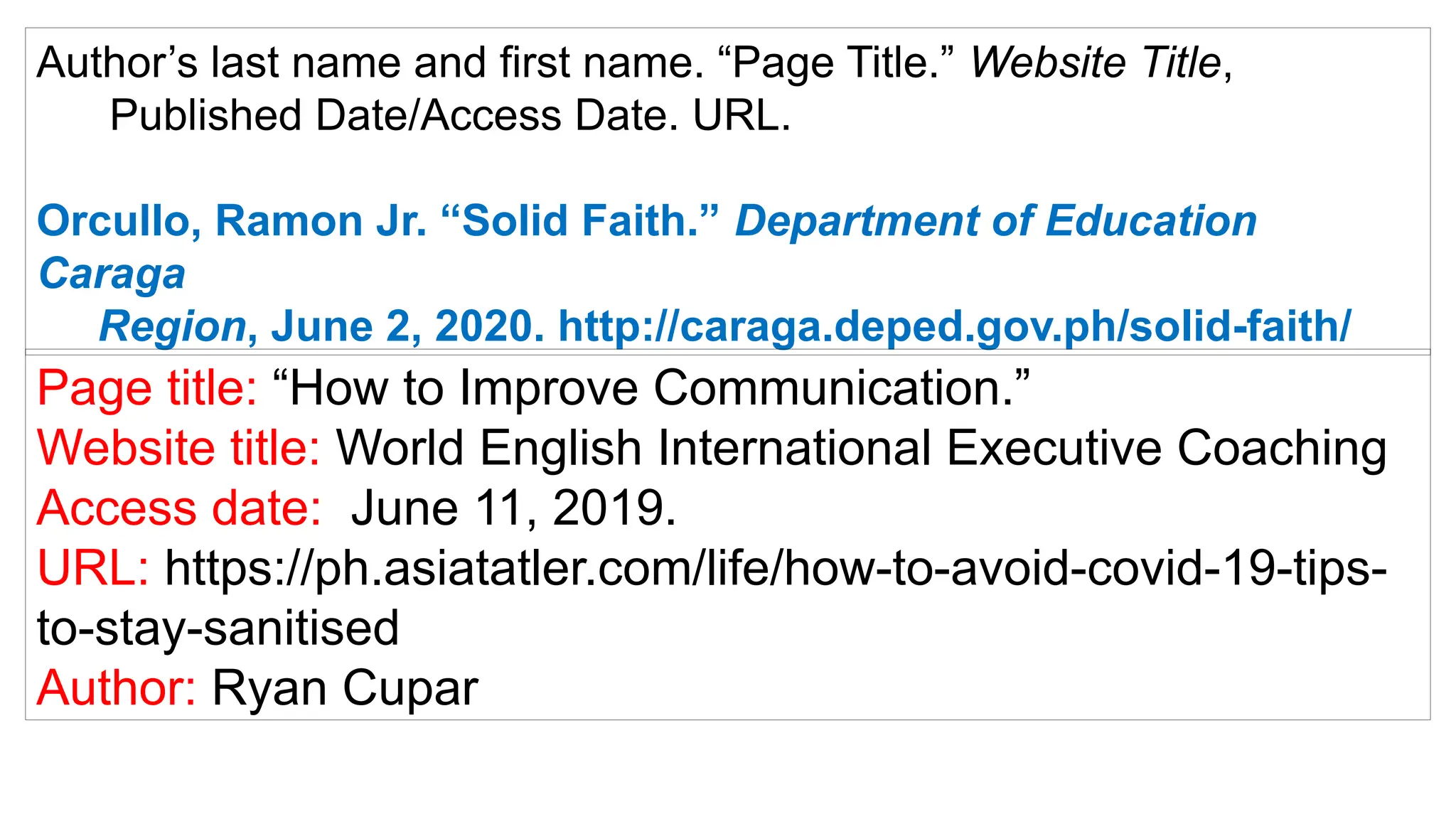 Author’s last name and first name. “Page Title.” Website Title,
Published Date/Access Date. URL.
Orcullo, Ramon Jr. “Solid Faith.” Department of Education
Caraga
Region, June 2, 2020. http://caraga.deped.gov.ph/solid-faith/
Page title: “How to Improve Communication.”
Website title: World English International Executive Coaching
Access date: June 11, 2019.
URL: https://ph.asiatatler.com/life/how-to-avoid-covid-19-tips-
to-stay-sanitised
Author: Ryan Cupar
 