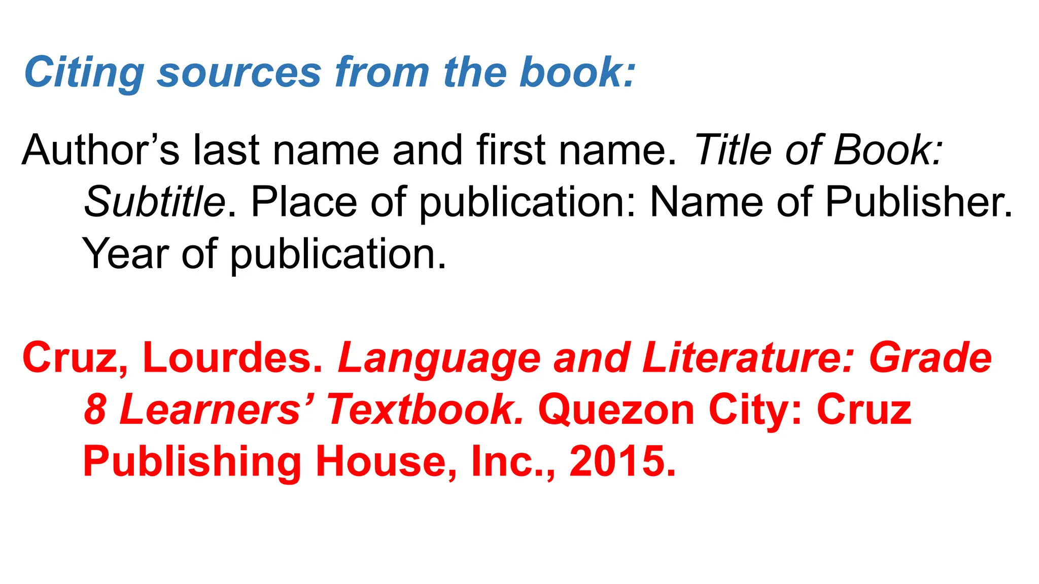 Citing sources from the book:
Author’s last name and first name. Title of Book:
Subtitle. Place of publication: Name of Publisher.
Year of publication.
Cruz, Lourdes. Language and Literature: Grade
8 Learners’ Textbook. Quezon City: Cruz
Publishing House, Inc., 2015.
 