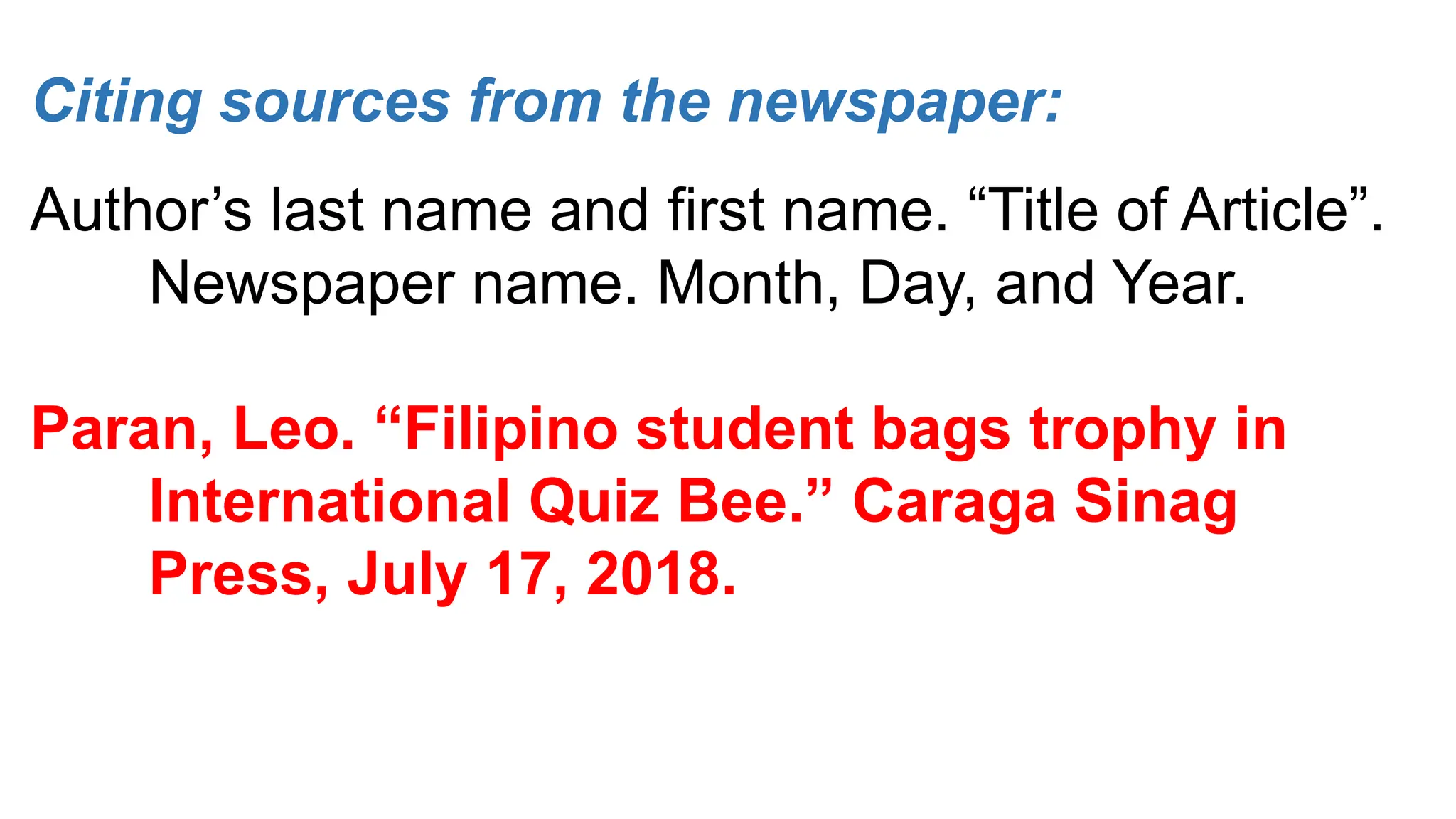 Citing sources from the newspaper:
Author’s last name and first name. “Title of Article”.
Newspaper name. Month, Day, and Year.
Paran, Leo. “Filipino student bags trophy in
International Quiz Bee.” Caraga Sinag
Press, July 17, 2018.
 