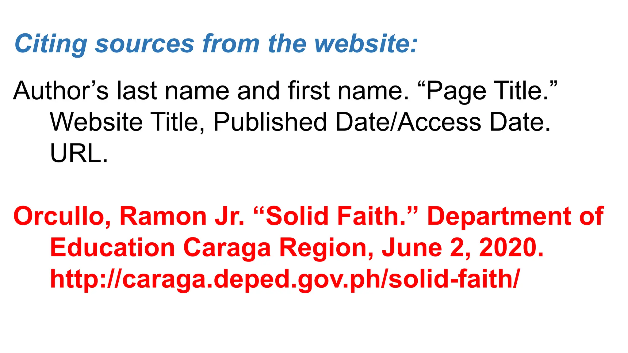 Citing sources from the website:
Author’s last name and first name. “Page Title.”
Website Title, Published Date/Access Date.
URL.
Orcullo, Ramon Jr. “Solid Faith.” Department of
Education Caraga Region, June 2, 2020.
http://caraga.deped.gov.ph/solid-faith/
 