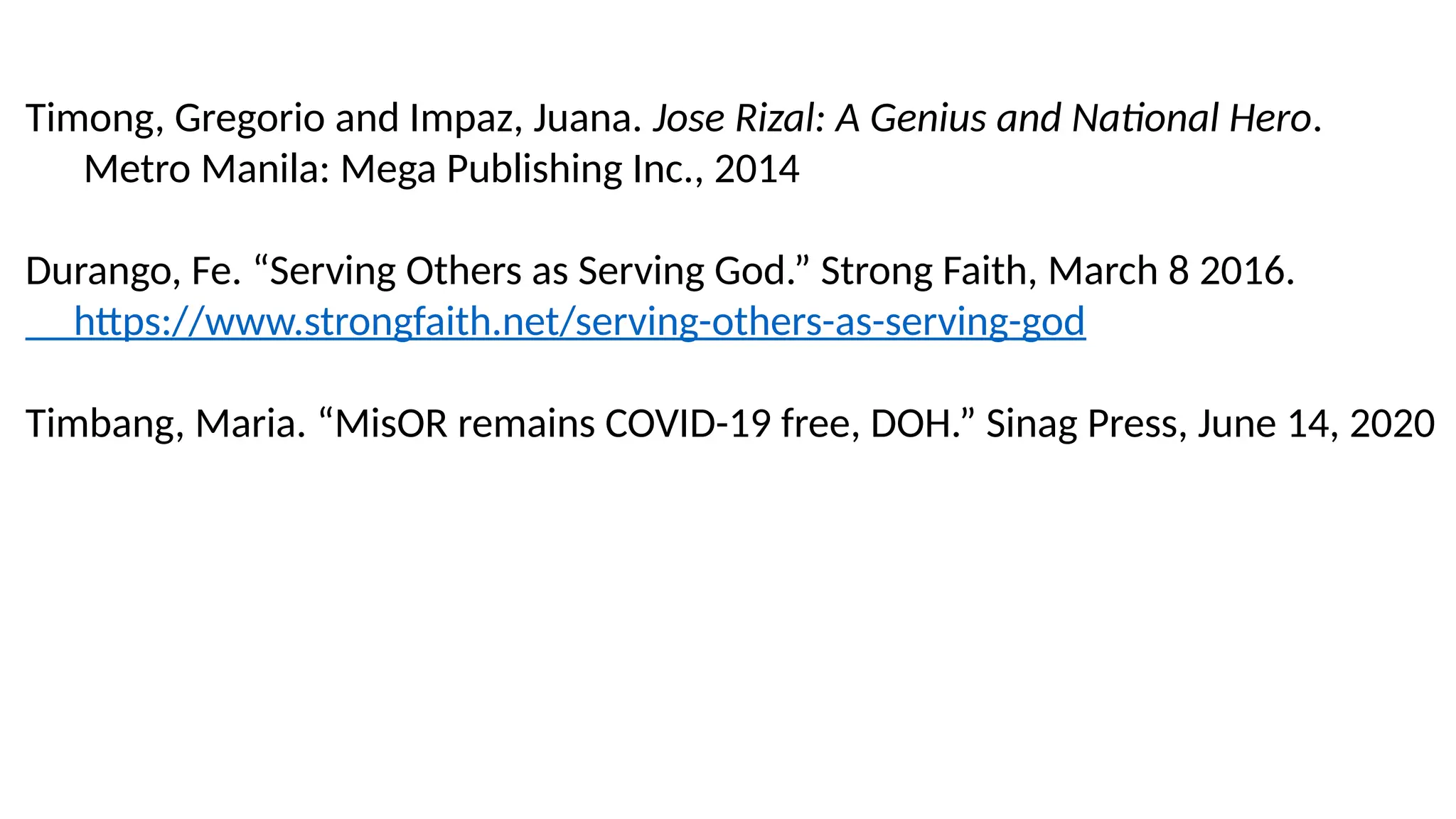 Timong, Gregorio and Impaz, Juana. Jose Rizal: A Genius and National Hero.
Metro Manila: Mega Publishing Inc., 2014
Durango, Fe. “Serving Others as Serving God.” Strong Faith, March 8 2016.
https://www.strongfaith.net/serving-others-as-serving-god
Timbang, Maria. “MisOR remains COVID-19 free, DOH.” Sinag Press, June 14, 2020
 