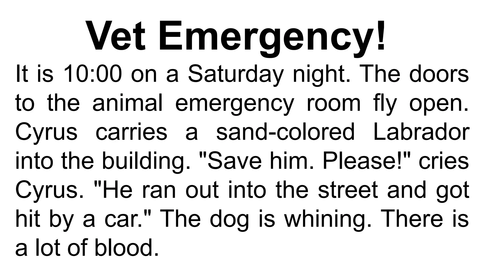 Vet Emergency!
It is 10:00 on a Saturday night. The doors
to the animal emergency room fly open.
Cyrus carries a sand-colored Labrador
into the building. "Save him. Please!" cries
Cyrus. "He ran out into the street and got
hit by a car." The dog is whining. There is
a lot of blood.
 