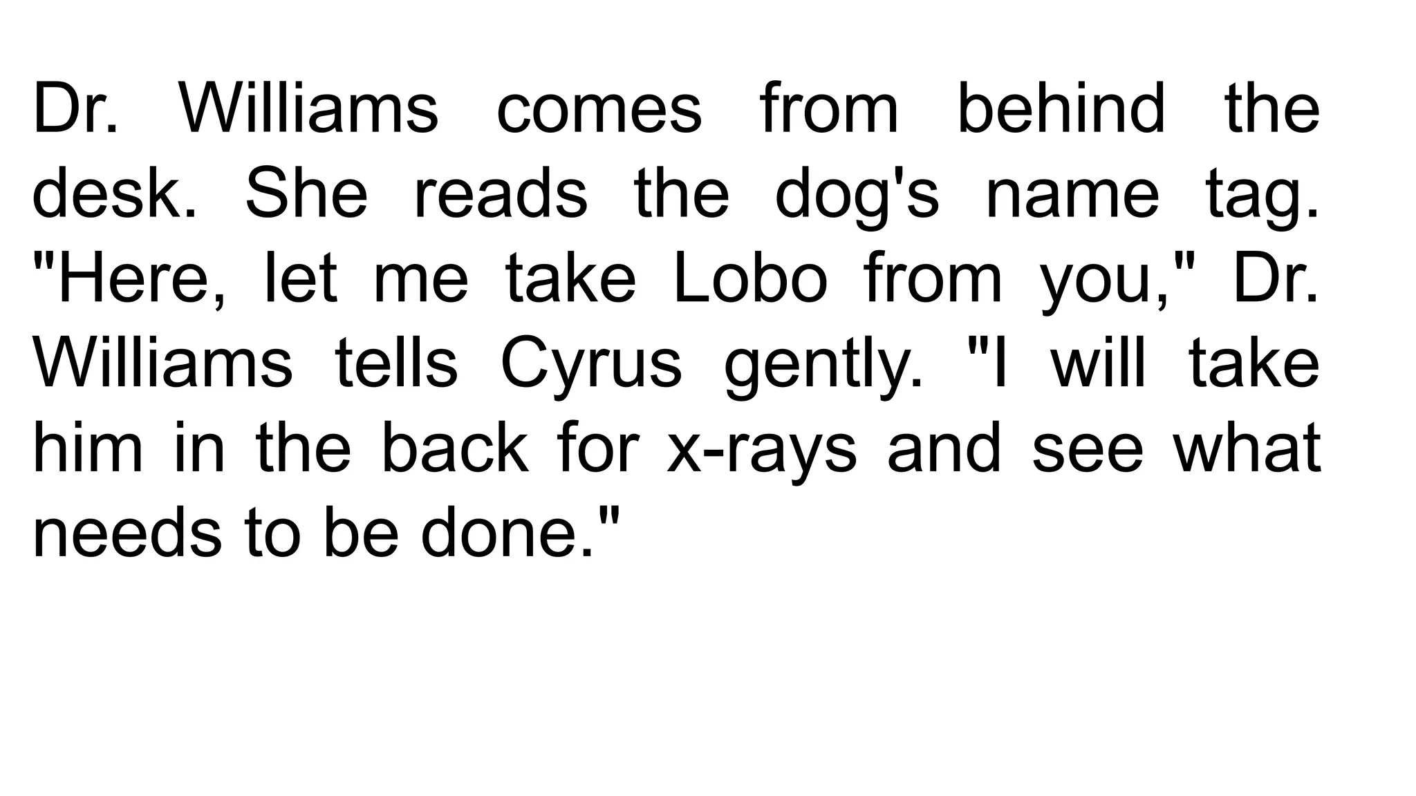 Dr. Williams comes from behind the
desk. She reads the dog's name tag.
"Here, let me take Lobo from you," Dr.
Williams tells Cyrus gently. "I will take
him in the back for x-rays and see what
needs to be done."
 