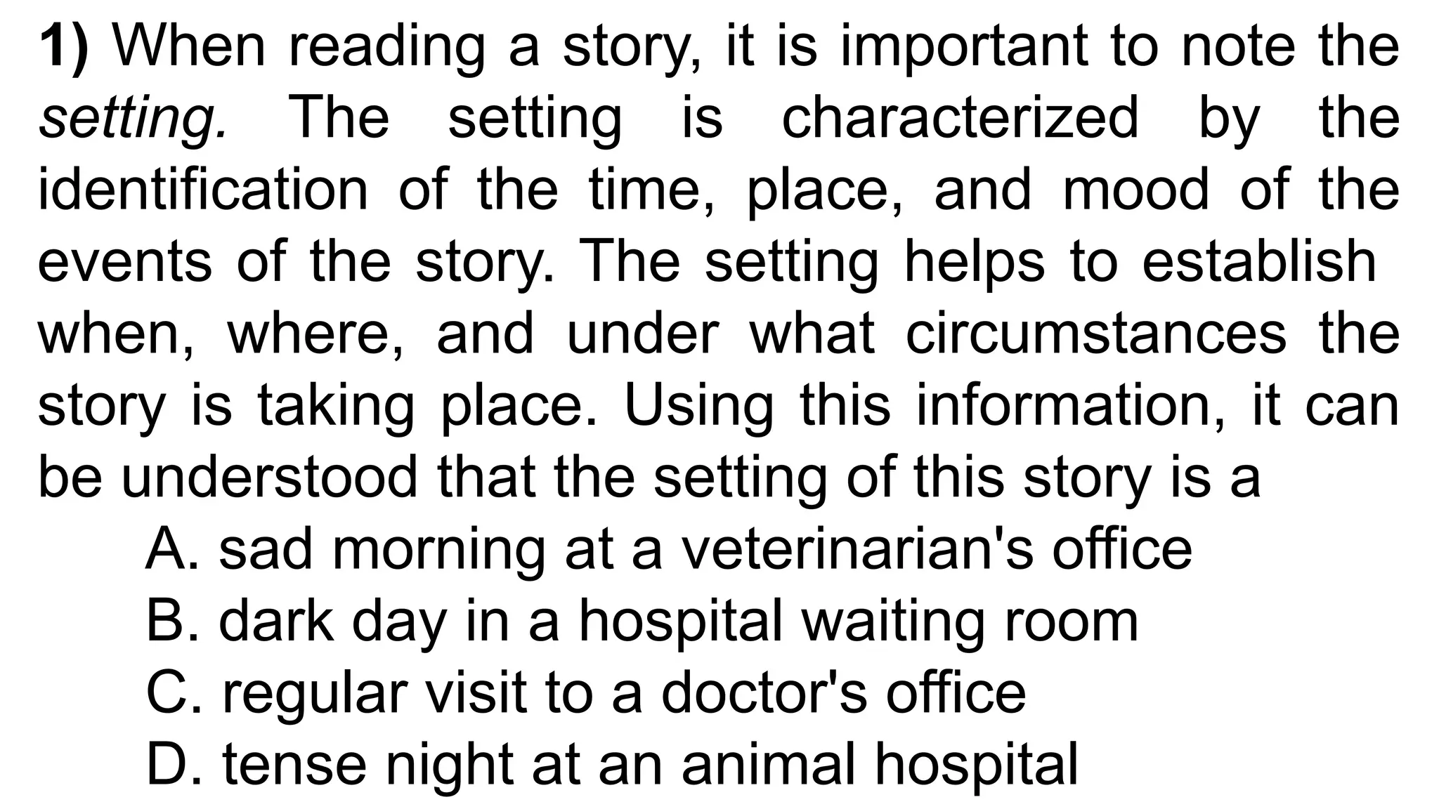1) When reading a story, it is important to note the
setting. The setting is characterized by the
identification of the time, place, and mood of the
events of the story. The setting helps to establish
when, where, and under what circumstances the
story is taking place. Using this information, it can
be understood that the setting of this story is a
A. sad morning at a veterinarian's office
B. dark day in a hospital waiting room
C. regular visit to a doctor's office
D. tense night at an animal hospital
 