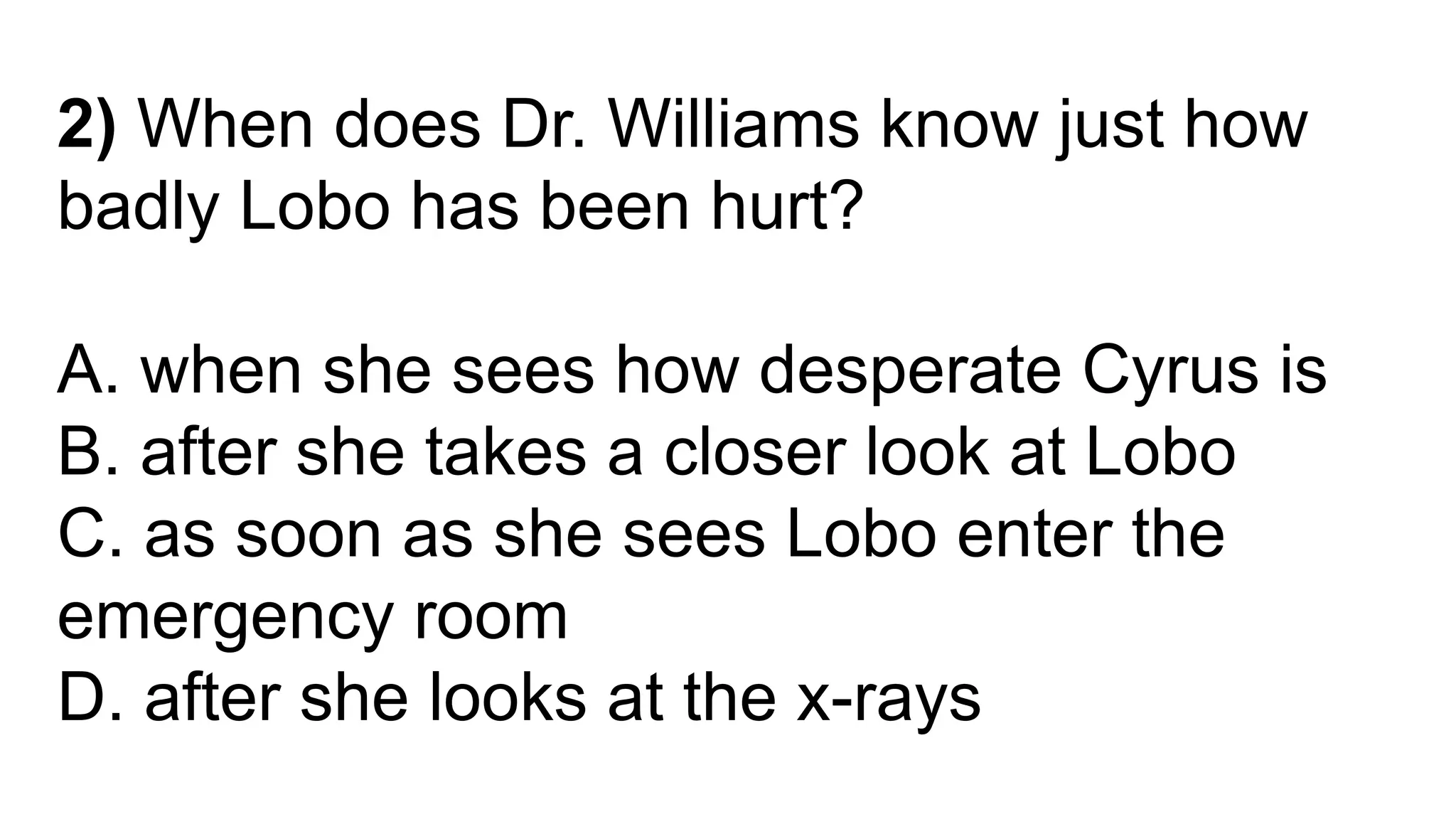 2) When does Dr. Williams know just how
badly Lobo has been hurt?
A. when she sees how desperate Cyrus is
B. after she takes a closer look at Lobo
C. as soon as she sees Lobo enter the
emergency room
D. after she looks at the x-rays
 