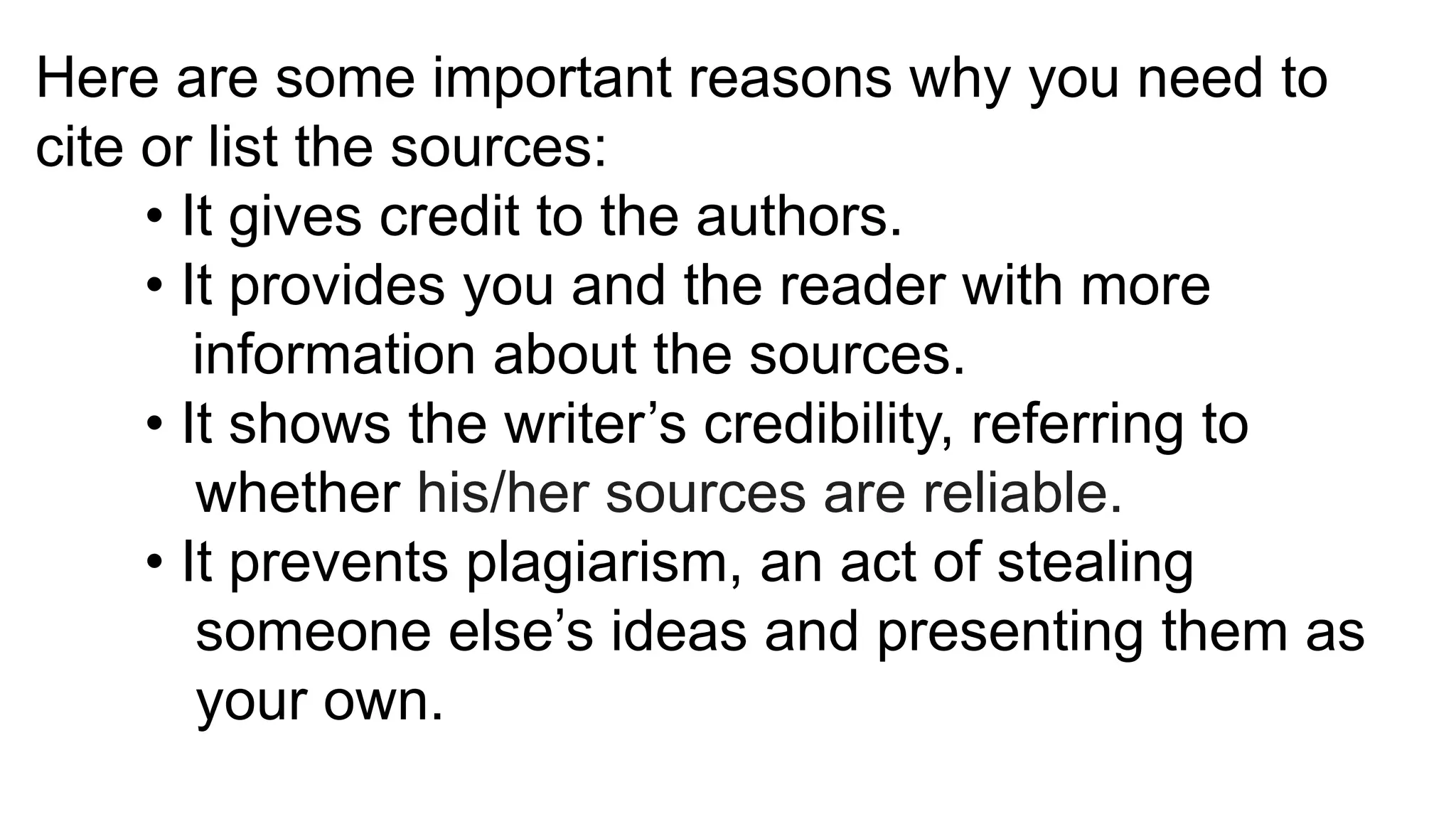 Here are some important reasons why you need to
cite or list the sources:
• It gives credit to the authors.
• It provides you and the reader with more
information about the sources.
• It shows the writer’s credibility, referring to
whether his/her sources are reliable.
• It prevents plagiarism, an act of stealing
someone else’s ideas and presenting them as
your own.
 