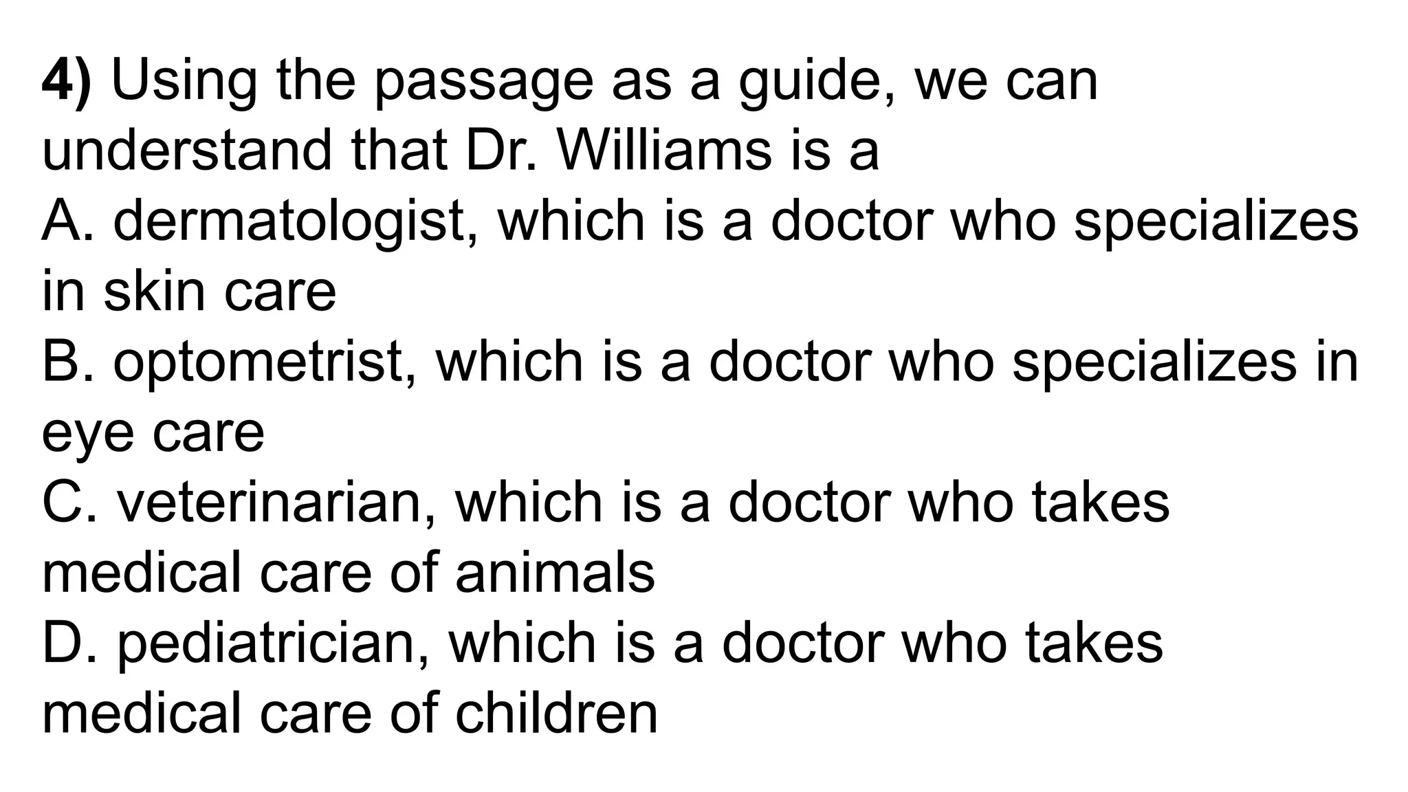 4) Using the passage as a guide, we can
understand that Dr. Williams is a
A. dermatologist, which is a doctor who specializes
in skin care
B. optometrist, which is a doctor who specializes in
eye care
C. veterinarian, which is a doctor who takes
medical care of animals
D. pediatrician, which is a doctor who takes
medical care of children
 