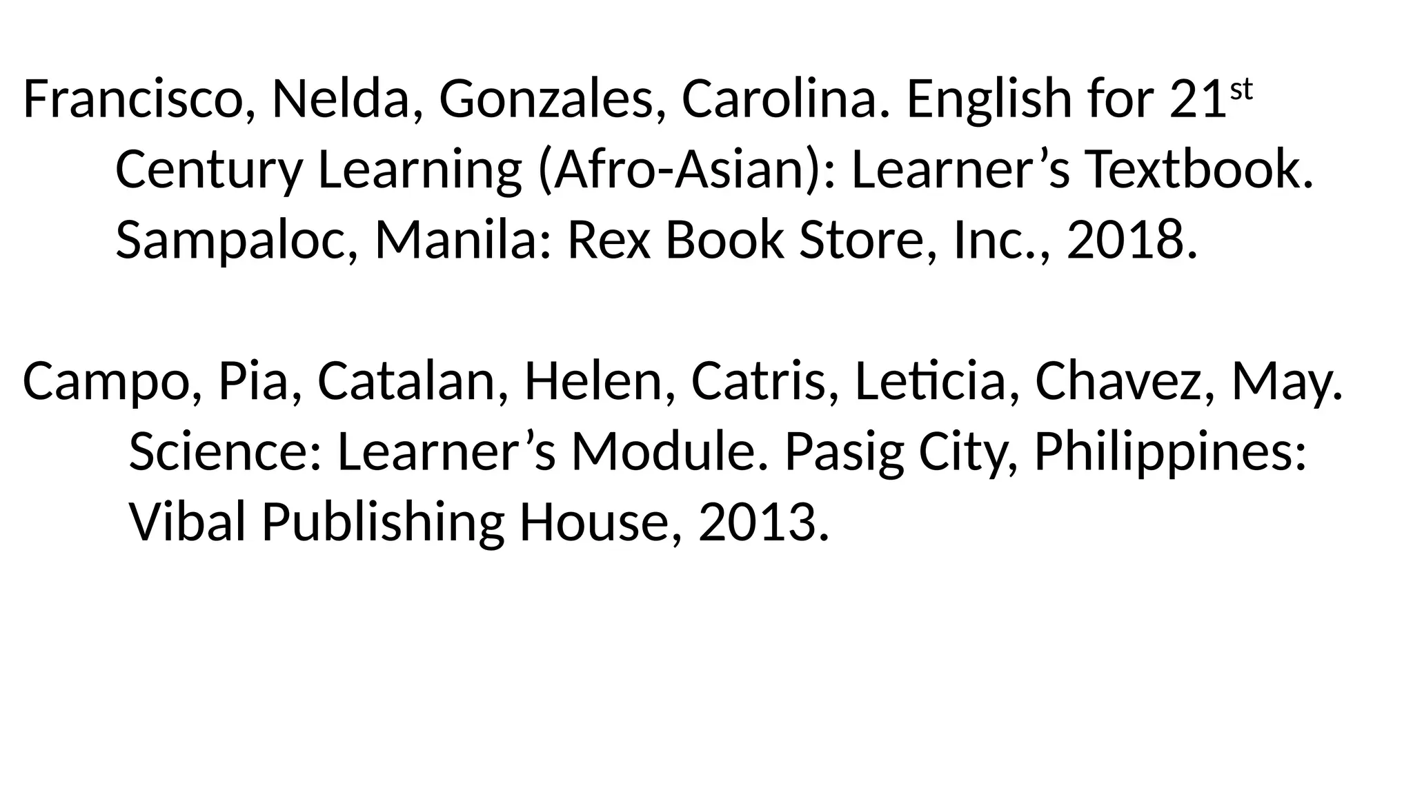 Francisco, Nelda, Gonzales, Carolina. English for 21st
Century Learning (Afro-Asian): Learner’s Textbook.
Sampaloc, Manila: Rex Book Store, Inc., 2018.
Campo, Pia, Catalan, Helen, Catris, Leticia, Chavez, May.
Science: Learner’s Module. Pasig City, Philippines:
Vibal Publishing House, 2013.
 