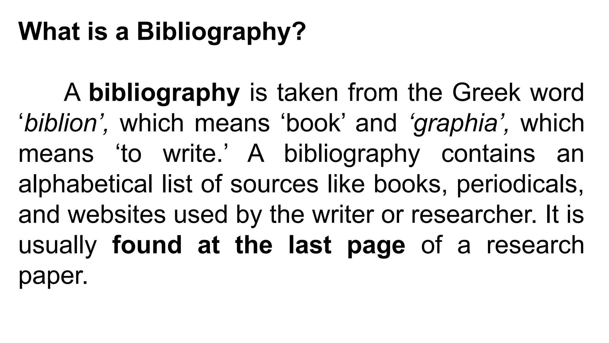 What is a Bibliography?
A bibliography is taken from the Greek word
‘biblion’, which means ‘book’ and ‘graphia’, which
means ‘to write.’ A bibliography contains an
alphabetical list of sources like books, periodicals,
and websites used by the writer or researcher. It is
usually found at the last page of a research
paper.
 