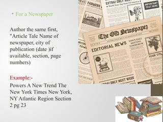 • For a Newspaper
Author the same first,
"Article Tale Name of
newspaper, city of
publication (date )if
available, section, page
numbers)
Example:-
Powers A New Trend The
New York Times New York,
NY Atlantic Region Section
2 pg 23
 
