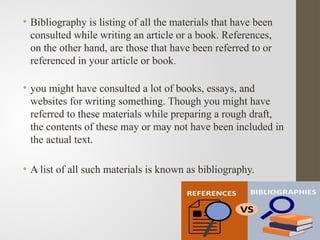 • Bibliography is listing of all the materials that have been
consulted while writing an article or a book. References,
on the other hand, are those that have been referred to or
referenced in your article or book.
• you might have consulted a lot of books, essays, and
websites for writing something. Though you might have
referred to these materials while preparing a rough draft,
the contents of these may or may not have been included in
the actual text.
• A list of all such materials is known as bibliography.
 