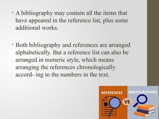 • A bibliography may contain all the items that
have appeared in the reference list, plus some
additional works.
• Both bibliography and references are arranged
alphabetically. But a reference list can also be
arranged in numeric style, which means
arranging the references chronologically
accord- ing to the numbers in the text.
 