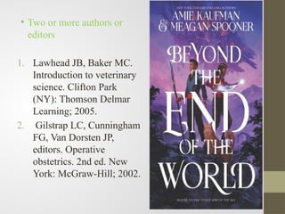• Two or more authors or
editors
1. Lawhead JB, Baker MC.
Introduction to veterinary
science. Clifton Park
(NY): Thomson Delmar
Learning; 2005.
2. Gilstrap LC, Cunningham
FG, Van Dorsten JP,
editors. Operative
obstetrics. 2nd ed. New
York: McGraw-Hill; 2002.
 