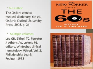 • No author
The Oxford concise
medical dictionary. 6th ed.
Oxford: Oxford University
Press; 2003. p. 26.
• Multiple volumes
Lee GR, Bithell TC, Foerster
J, Athens JW, Lukens JN,
editors. Wintrobes clinical
hematology. 9th ed. Vol. 2.
Philadelphia: Lea &
Febiger; 1993
 