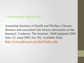 • Professional Internet site:
Australian Institute of Health and Welfare. Chronic
diseases and associated risk factors [document on the
Internet]. Canberra: The Institute; 2004 [updated 2005
June 23; cited 2005 Jun 30]. Available from:
http://www.aihw.gov.au/cdarf/index.cfm
 