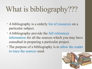 What is bibliography???
• A bibliography is a orderly list of resources on a
particular subject.
• A bibliography provide the full references
information for all the sources which you may have
consulted in preparing a particular project.
• The purpose of a bibliography is to allow the reader
to trace the sources used.
 
