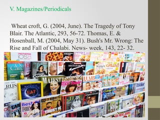V. Magazines/Periodicals
Wheat croft, G. (2004, June). The Tragedy of Tony
Blair. The Atlantic, 293, 56-72. Thomas, E. &
Hosenball, M. (2004, May 31). Bush's Mr. Wrong: The
Rise and Fall of Chalabi. News- week, 143, 22- 32.
 