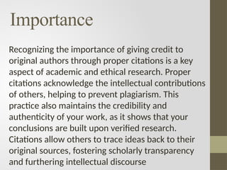 Importance
Recognizing the importance of giving credit to
original authors through proper citations is a key
aspect of academic and ethical research. Proper
citations acknowledge the intellectual contributions
of others, helping to prevent plagiarism. This
practice also maintains the credibility and
authenticity of your work, as it shows that your
conclusions are built upon verified research.
Citations allow others to trace ideas back to their
original sources, fostering scholarly transparency
and furthering intellectual discourse
 