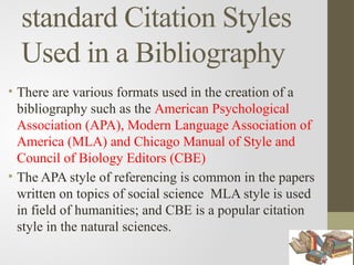 standard Citation Styles
Used in a Bibliography
• There are various formats used in the creation of a
bibliography such as the American Psychological
Association (APA), Modern Language Association of
America (MLA) and Chicago Manual of Style and
Council of Biology Editors (CBE)
• The APA style of referencing is common in the papers
written on topics of social science MLA style is used
in field of humanities; and CBE is a popular citation
style in the natural sciences.
 