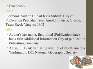 • Examples:-
MLA
For book Author Title of book Subtitle City of
Publication Publisher, Year Amold, Francis, Greece,
Texas Steck-Vaughn, 1902
APA
• Author's last name, first initial (Publication date)
book title Additional information City of publication,
Publishing company
• Allen, T. (1974) vanishing wildlife of North america
Washington, DC: National Geographic Society.
 