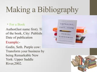 Making a Bibliography
• For a Book
Author(last name first). Title
of the book, City: Publisher,
Date of publication
Example:-
Godin, Seth. Purple cow:
Transform your business by
being Remarkable New
York: Upper Saddle
River,2002.
 