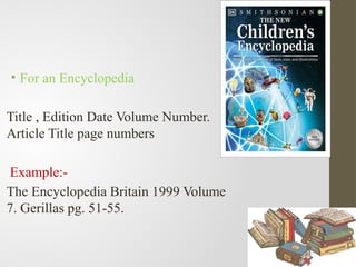 • For an Encyclopedia
Title , Edition Date Volume Number.
Article Title page numbers
Example:-
The Encyclopedia Britain 1999 Volume
7. Gerillas pg. 51-55.
 