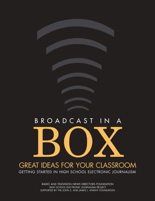 BROADCAST                                     IN            A




      BOX
GREAT IDEAS FOR YOUR CLASSROOM
GETTING STARTED IN HIGH SCHOOL ELECTRONIC JOURNALISM


          RADIO AND TELEVISION NEWS DIRECTORS FOUNDATION
               HIGH SCHOOL ELECTRONIC JOURNALISM PROJECT
         SUPPORTED BY THE JOHN S. AND JAMES L. KNIGHT FOUNDATION