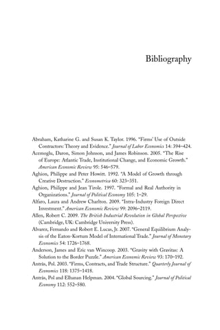 Bibliography 
Abraham, Katharine G. and Susan K. Taylor. 1996. “Firms’ Use of Outside 
Contractors: Theory and Evidence.” Journal of Labor Economics 14: 394–424. 
Acemoglu, Daron, Simon Johnson, and James Robinson. 2005. “The Rise 
of Europe: Atlantic Trade, Institutional Change, and Economic Growth.” 
American Economic Review 95: 546–579. 
Aghion, Philippe and Peter Howitt. 1992. “A Model of Growth through 
Creative Destruction.” Econometrica 60: 323–351. 
Aghion, Philippe and Jean Tirole. 1997. “Formal and Real Authority in 
Organizations.” Journal of Political Economy 105: 1–29. 
Alfaro, Laura and Andrew Charlton. 2009. “Intra-Industry Foreign Direct 
Investment.” American Economic Review 99: 2096–2119. 
Allen, Robert C. 2009. The British Industrial Revolution in Global Perspective 
(Cambridge, UK: Cambridge University Press). 
Alvarez, Fernando and Robert E. Lucas, Jr. 2007. “General Equilibrium Analy-sis 
of the Eaton-Kortum Model of International Trade.” Journal of Monetary 
Economics 54: 1726–1768. 
Anderson, James and Eric van Wincoop. 2003. “Gravity with Gravitas: A 
Solution to the Border Puzzle.” American Economic Review 93: 170–192. 
Antràs, Pol. 2003. “Firms, Contracts, and Trade Structure.” Quarterly Journal of 
Economics 118: 1375–1418. 
Antràs, Pol and Elhanan Helpman. 2004. “Global Sourcing.” Journal of Political 
Economy 112: 552–580. 
 